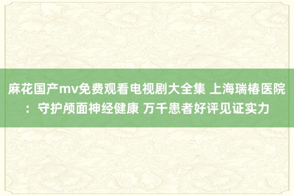 麻花国产mv免费观看电视剧大全集 上海瑞椿医院：守护颅面神经健康 万千患者好评见证实力