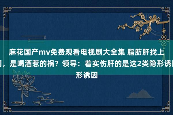 麻花国产mv免费观看电视剧大全集 脂肪肝找上门,是喝酒惹的祸?领导:着实伤肝的是这2类隐形诱因