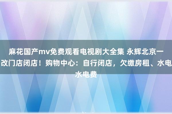 麻花国产mv免费观看电视剧大全集 永辉北京一调改门店闭店！购物中心：自行闭店，欠缴房租、水电费