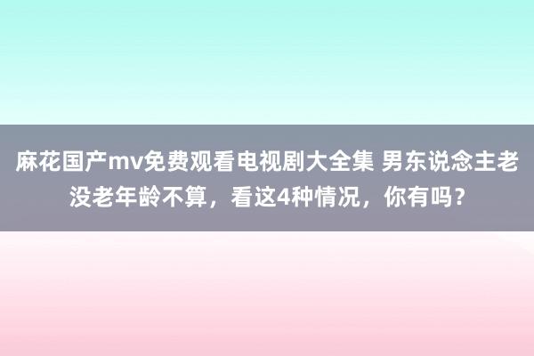 麻花国产mv免费观看电视剧大全集 男东说念主老没老年龄不算,看这4种情况,你有吗?