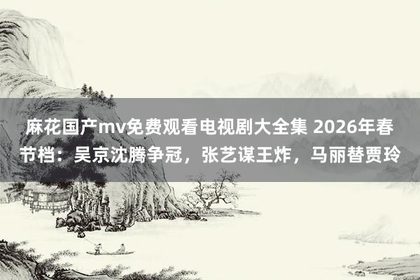 麻花国产mv免费观看电视剧大全集 2026年春节档：吴京沈腾争冠，张艺谋王炸，马丽替贾玲