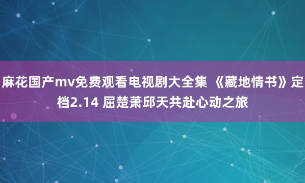 麻花国产mv免费观看电视剧大全集 《藏地情书》定档2.14 屈楚萧邱天共赴心动之旅