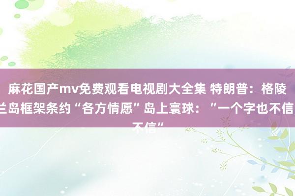 麻花国产mv免费观看电视剧大全集 特朗普：格陵兰岛框架条约“各方情愿”　岛上寰球：“一个字也不信”