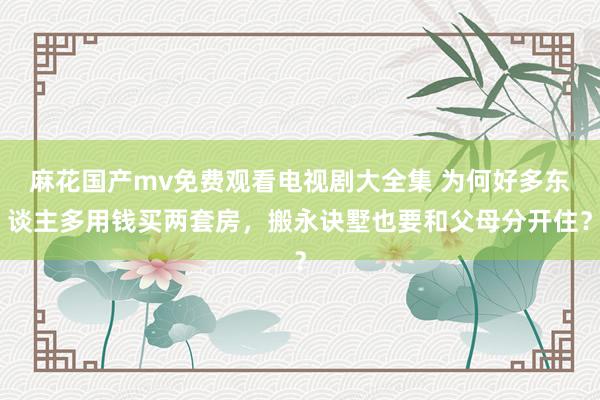 麻花国产mv免费观看电视剧大全集 为何好多东谈主多用钱买两套房,搬永诀墅也要和父母分开住?